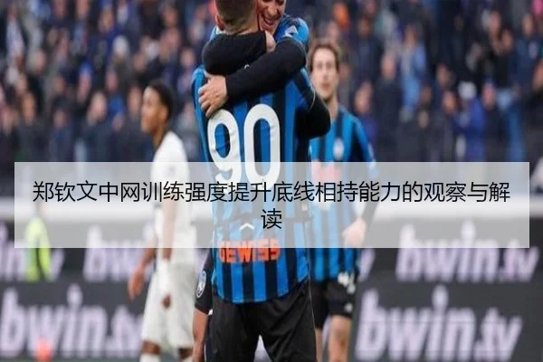 郑钦文中网训练强度提升底线相持能力的观察与解读