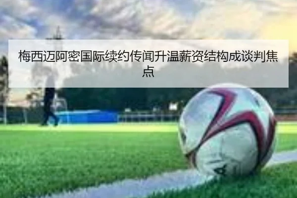 梅西迈阿密国际续约传闻升温薪资结构成谈判焦点
